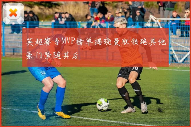英超赛季MVP榜单揭晓曼联领跑其他豪门紧随其后