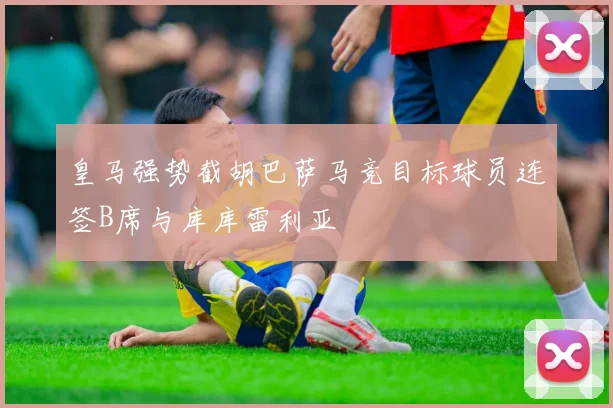 皇马强势截胡巴萨马竞目标球员连签B席与库库雷利亚