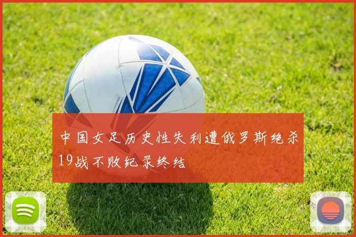 中国女足历史性失利遭俄罗斯绝杀19战不败纪录终结