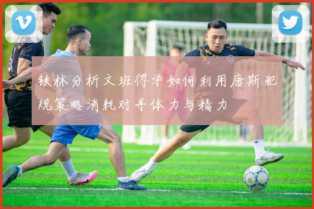 铁林分析文班得学如何利用唐斯犯规策略消耗对手体力与精力