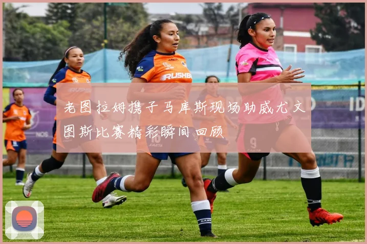 老图拉姆携子马库斯现场助威尤文图斯比赛精彩瞬间回顾