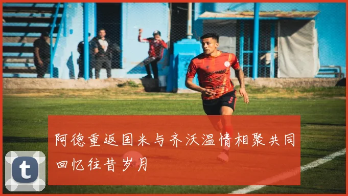 阿德重返国米与齐沃温情相聚共同回忆往昔岁月