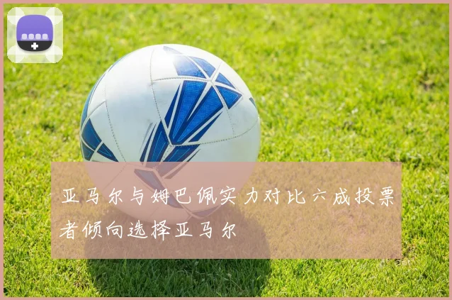 亚马尔与姆巴佩实力对比六成投票者倾向选择亚马尔