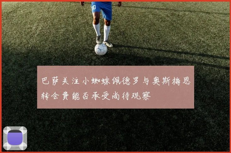 巴萨关注小蜘蛛佩德罗与奥斯梅恩转会费能否承受尚待观察