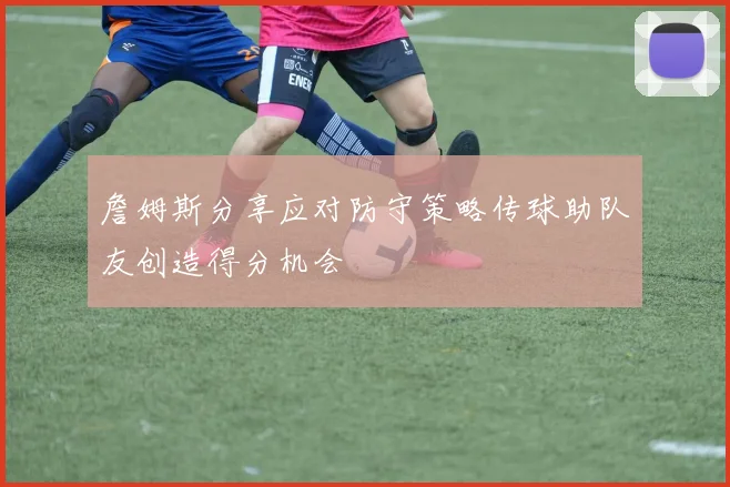 詹姆斯分享应对防守策略传球助队友创造得分机会