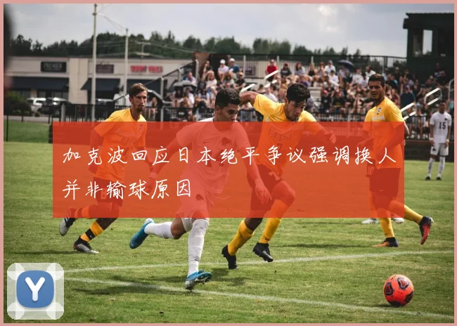 加克波回应日本绝平争议强调换人并非输球原因