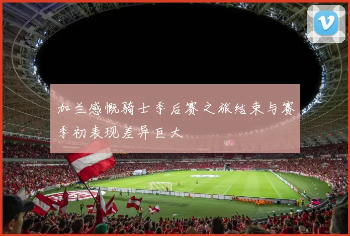 加兰感慨骑士季后赛之旅结束与赛季初表现差异巨大