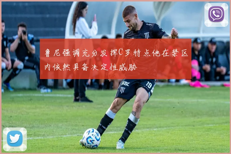 鲁尼强调充分发挥C罗特点他在禁区内依然具备决定性威胁