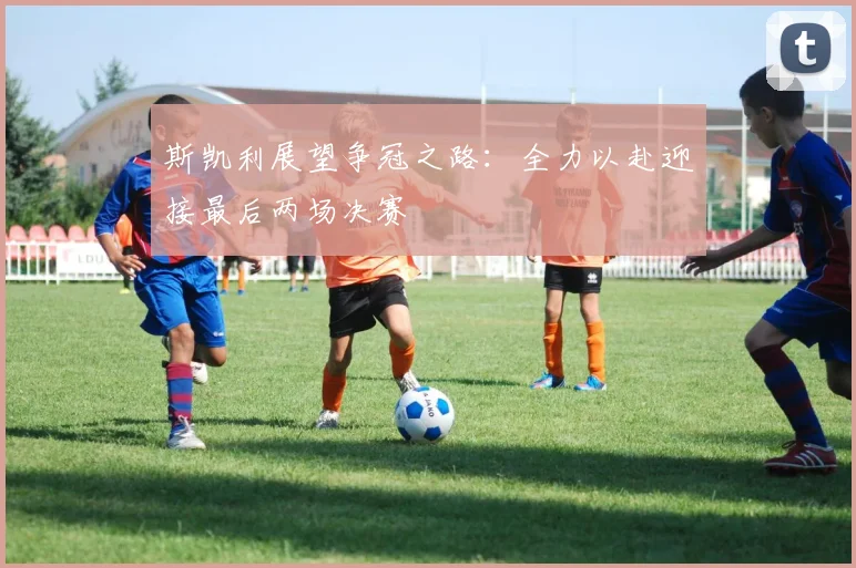 斯凯利展望争冠之路：全力以赴迎接最后两场决赛