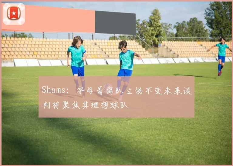 Shams：字母哥离队立场不变未来谈判将聚焦其理想球队