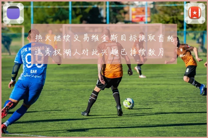 热火继续交易维金斯目标换取首轮选秀权湖人对此兴趣已持续数月
