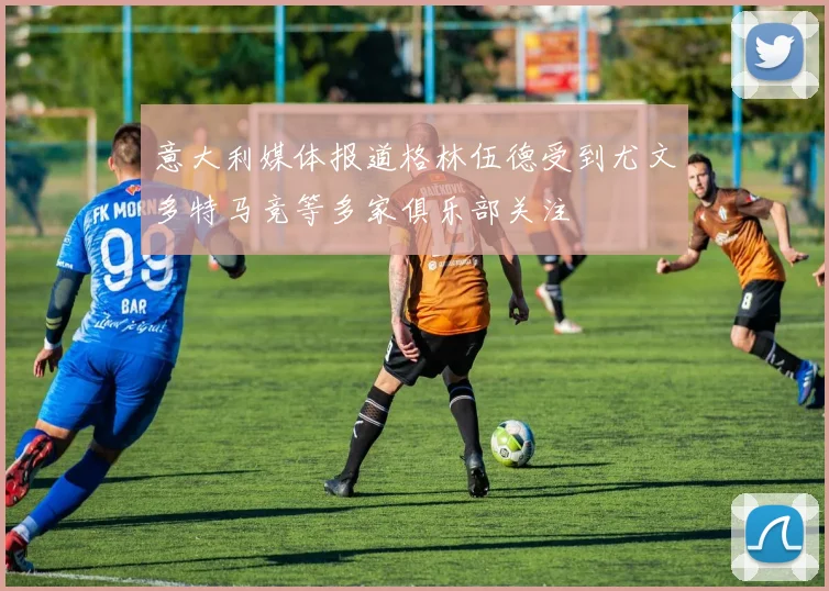 意大利媒体报道格林伍德受到尤文多特马竞等多家俱乐部关注