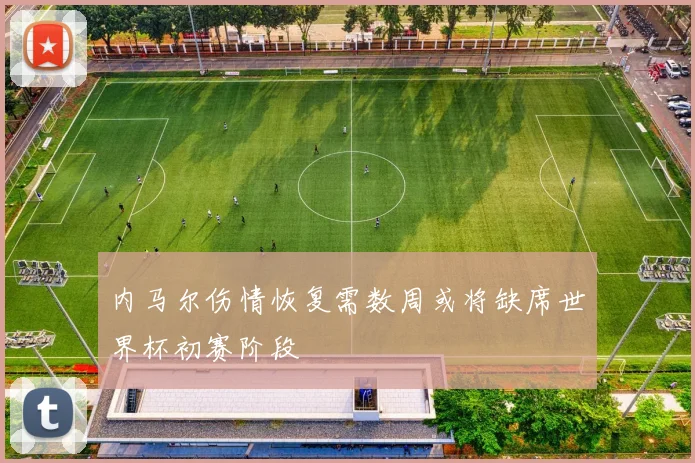 内马尔伤情恢复需数周或将缺席世界杯初赛阶段