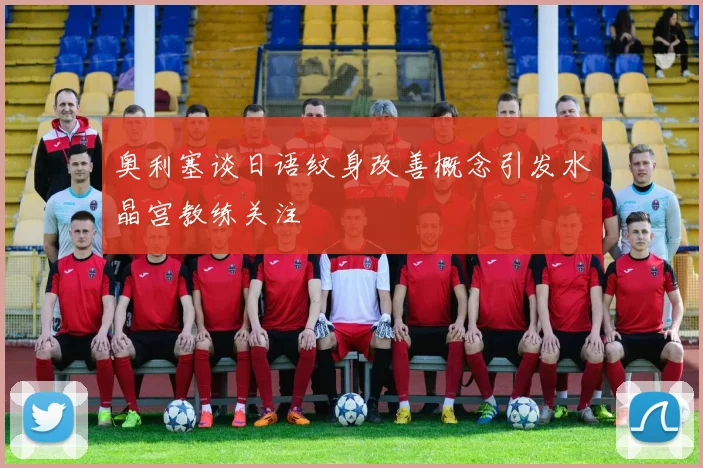 奥利塞谈日语纹身改善概念引发水晶宫教练关注