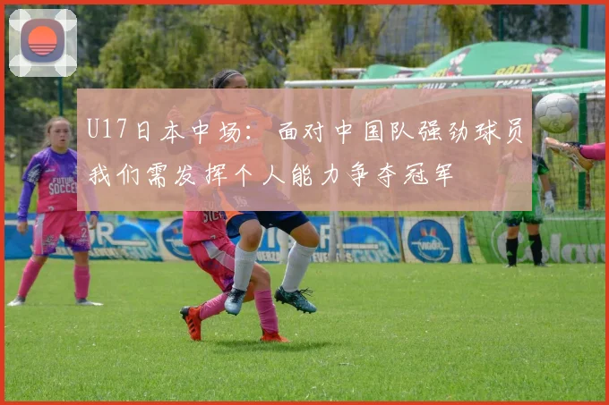 U17日本中场：面对中国队强劲球员我们需发挥个人能力争夺冠军