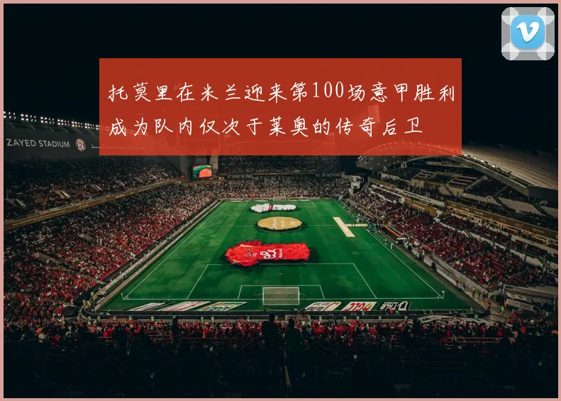托莫里在米兰迎来第100场意甲胜利成为队内仅次于莱奥的传奇后卫