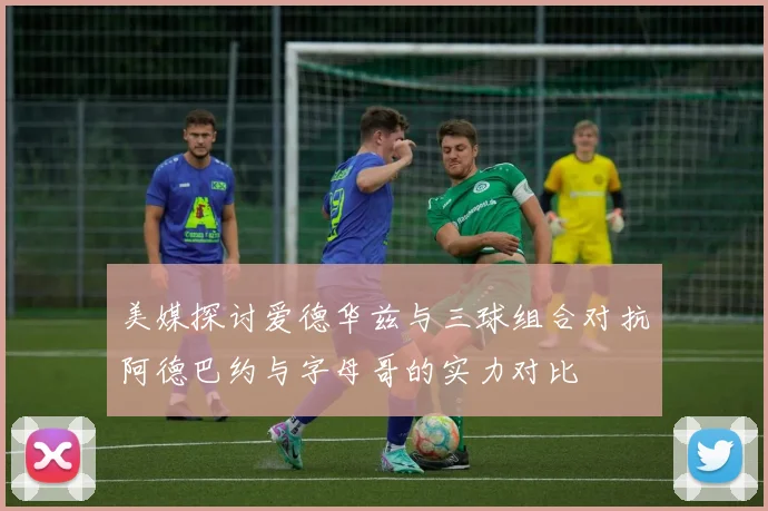 美媒探讨爱德华兹与三球组合对抗阿德巴约与字母哥的实力对比