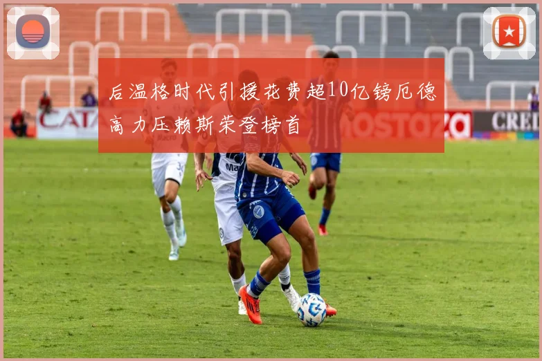 后温格时代引援花费超10亿镑厄德高力压赖斯荣登榜首